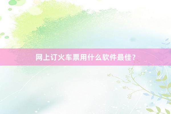 网上订火车票用什么软件最佳？