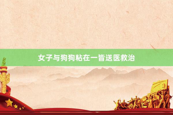 女子与狗狗粘在一皆送医救治